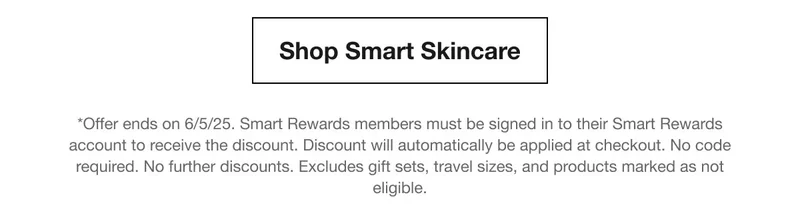Shop Smart Skincare | *Offer ends on 6/5/25. Smart Rewards members must be signed in to their Smart Rewards account to receive the discount. Discount will automatically be applied at checkout. No code required. No further discounts. Excludes gift sets, travel sizes, and products marked as not eligible.