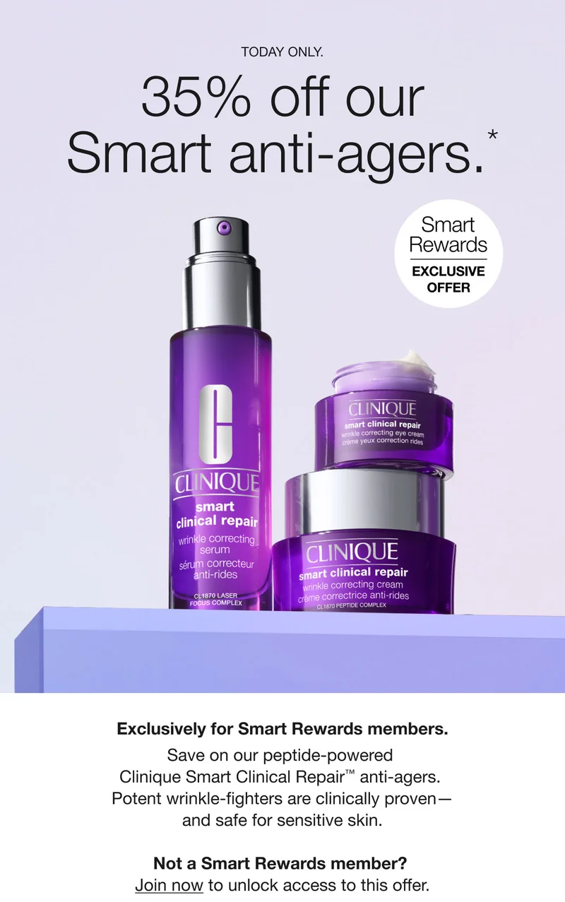 TODAY ONLY. | 35% off our Smart anti-agers.* | Smart Rewards EXCLUSIVE OFFER  | Exclusively for Smart Rewards members. Save on our peptide-powered Clinique Smart Clinical Repair™ anti-agers. Potent wrinkle-fighters are clinically proven— and safe for sensitive skin. Not a Smart Rewards member? Join now to unlock access to this offer.