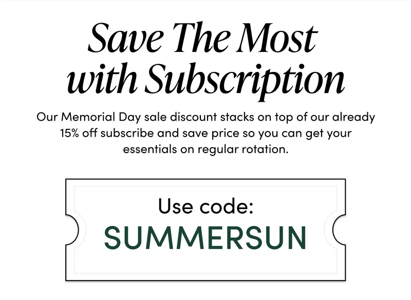 Save The Most With Subscription    Our Memorial Day sale discount stacks on top of our already 15% off subscribe and save price so you can get your essentials on regular rotation. Use code: SUMMERSUN