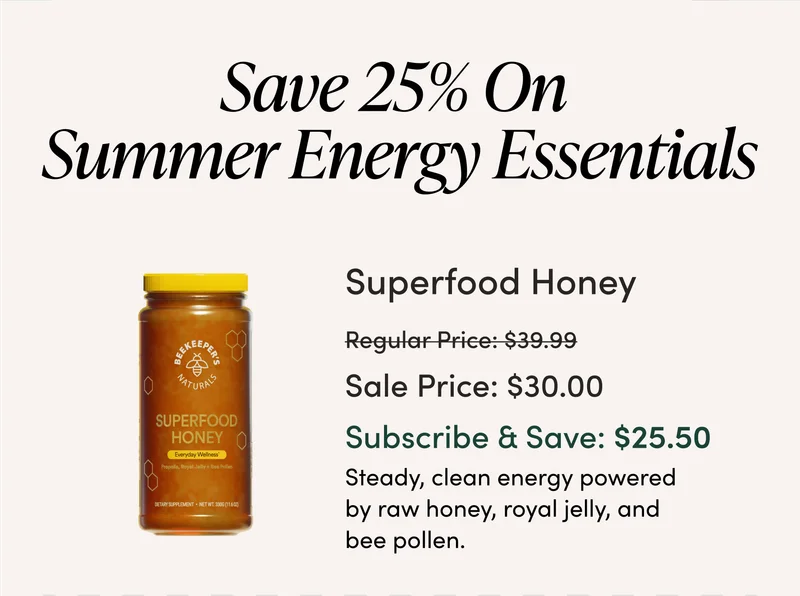 Save 25% On Summer Energy Essentials Superfood Honey  $39.99 → $30.00 (Subscribe & Save: $25.50) Steady, clean energy powered by raw honey, royal jelly, and bee pollen.