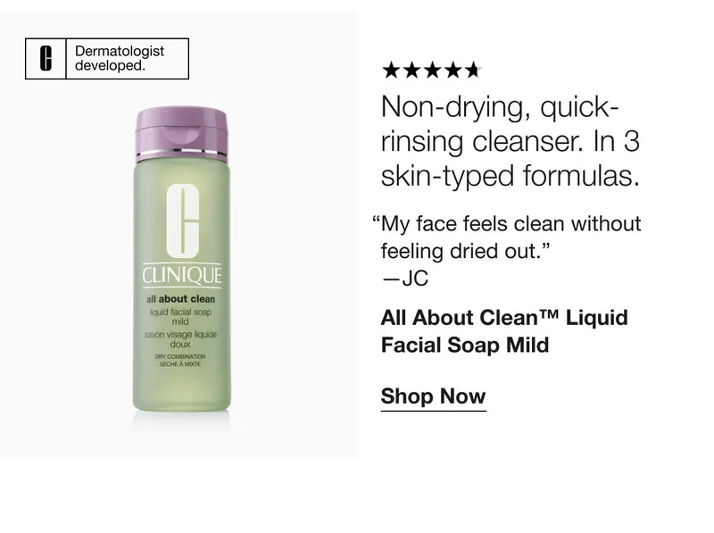 Dermatologist developed. | Non-drying, quick-rinsing cleanser. In 3 skin-typed formulas. | “My face feels clean without feeling dried out.” —JC | All About Clean™ Liquid Facial Soap Mild | Shop Now