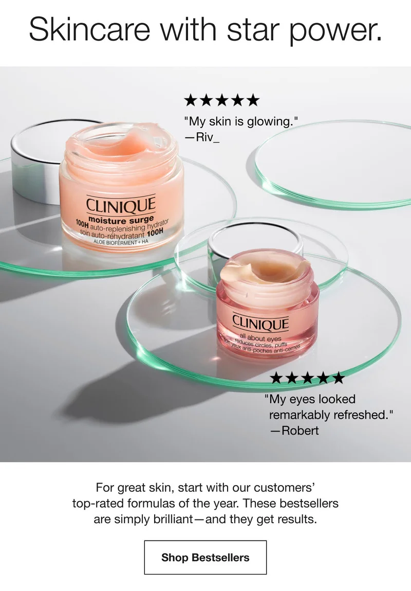 Skincare with star power. | My skin is glowing.—Riv_ | My eyes looked remarkably refreshed.—Robert | For great skin, start with our customers’ top-rated formulas of the year. These bestsellers are simply brilliant—and they get results. | Shop Bestsellers