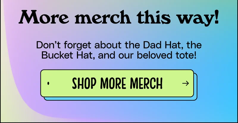 More merch this way! Don’t forget about the Dad Hat, the Bucket Hat, and our beloved tote! Shop more merch.