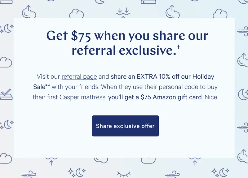 Get $75 when you share our subscriber exclusive.† >> Visit referral page and share an EXTRA 10% off our Holiday Sale* with your friends. When they use their personal code to buy their first Casper mattress, you'll get a $75 Amazon gift card. Nice. >> Share exclusive offer >>