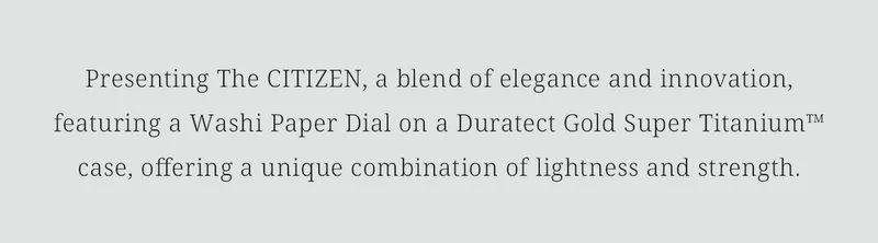 Presenting The CITIZEN, a blend of elegance and innovation, featuring a Washi Paper Dial on a Duratect Gold Super Titanium™ case, offering a unique combination of lightness and strength.