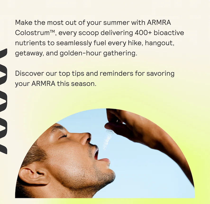Make the most out of your summer with ARMRA Colostrum™, every scoop delivering 400+ bioactive nutrients to seamlessly fuel every hike, hangout, getaway, and golden-hour gathering.  Discover our top tips and reminders for savoring your ARMRA this season.