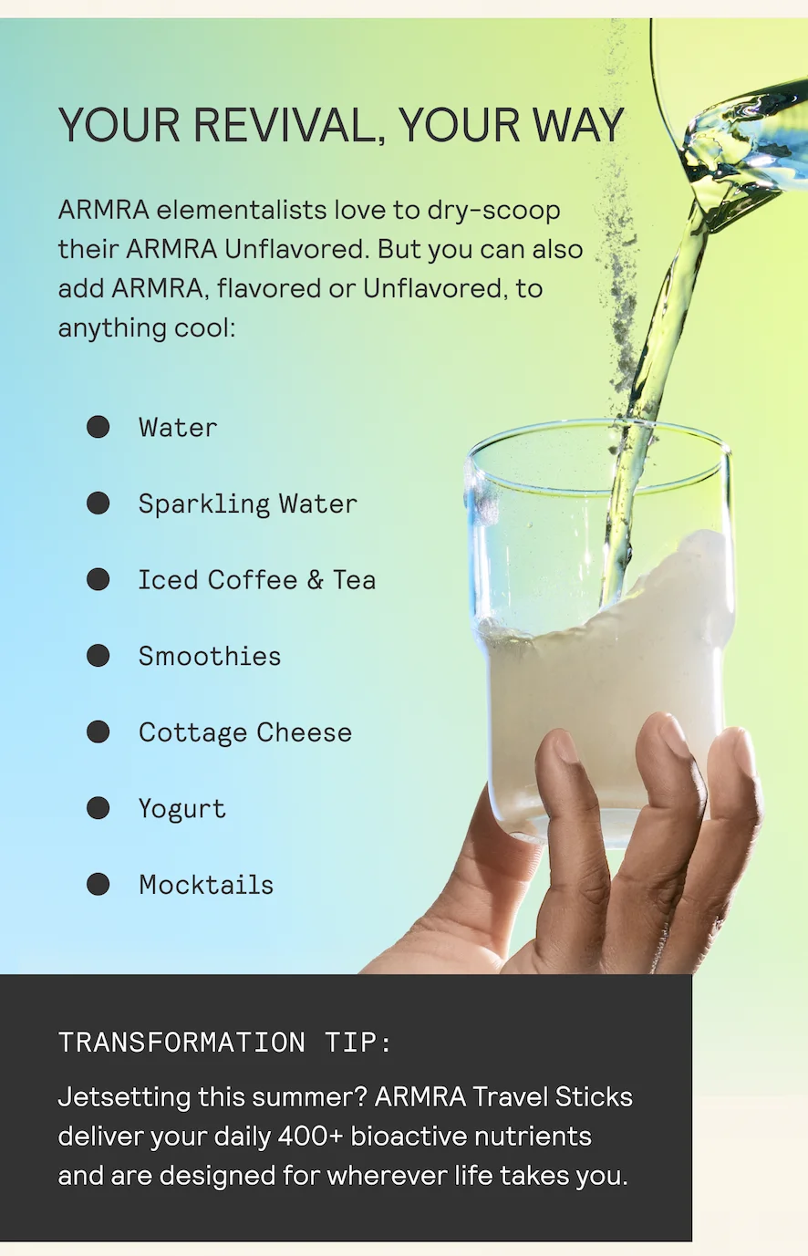 YOUR REVIVAL, YOUR WAY ARMRA elementalists love to dry-scoop by their ARMRA Unflavored. But you can also .~ add ARMRA, flavored or Unflavored, to A anything cool: | 4