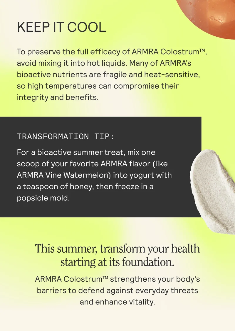 KEEP IT COOL a To preserve the full efficacy of ARMRA Colostrum™, avoid mixing it into hot liquids. Many of ARMRA's bioactive nutrients are fragile and heat-sensitive,  so high temperatures can compromise their  integrity and benefits.