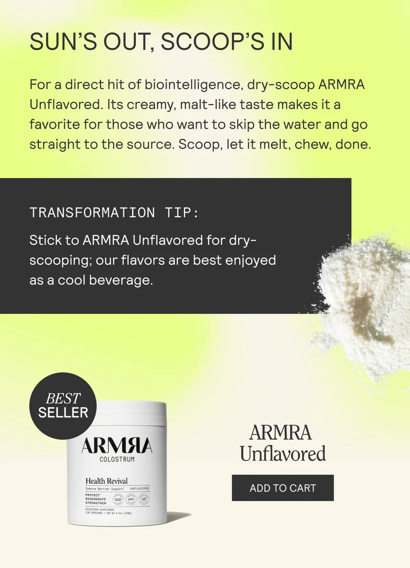 SUN'S OUT, SCOOP'S IN For a direct hit of biointelligence, dry-scoop ARMRA Unflavored. Its creamy, malt-like taste makes it a favorite for those who want to skip the water and go straight to the source. Scoop, let it melt, chew, done.