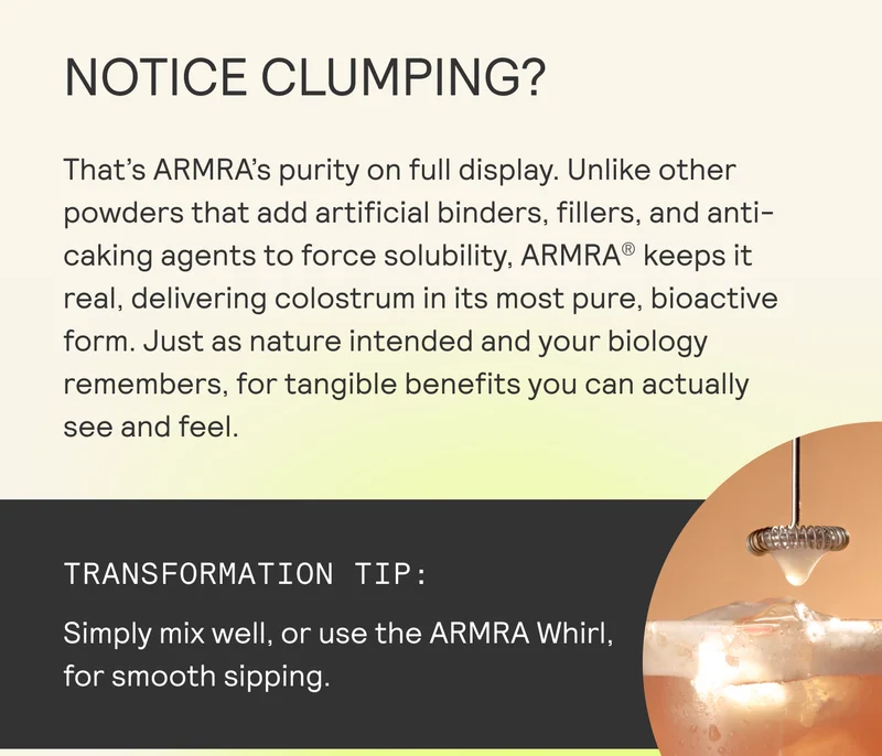 NOTICE CLUMPING? That's ARMRA’s purity on full display. Unlike other powders that add artificial binders, fillers, and anti- caking agents to force solubility, ARMRA® keeps it real, delivering colostrum in its most pure, bioactive form. Just as nature intended and your biology remembers, for tangible benefits you can actually see and feel.  il
