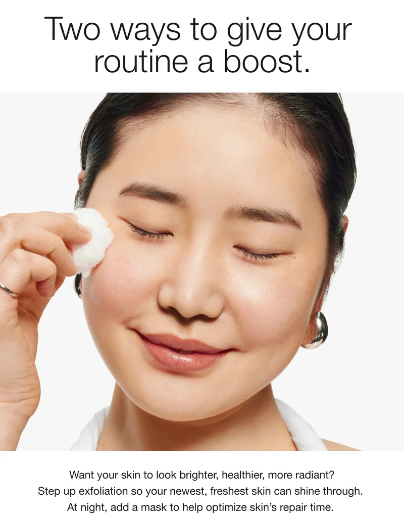 Two ways to give your routine a boost. Want your skin to look brighter, healthier, more radiant? Step up exfoliation so your newest, freshest skin can shine through. At night, add a mask to help optimize skin's repair time.