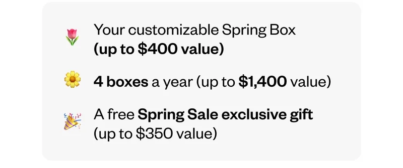 Your customizable Spring Box (up to $400 value) | 4 boxes a year (up to $1,400 value) | A free Spring Sale exclusive gift (up to $350 value)