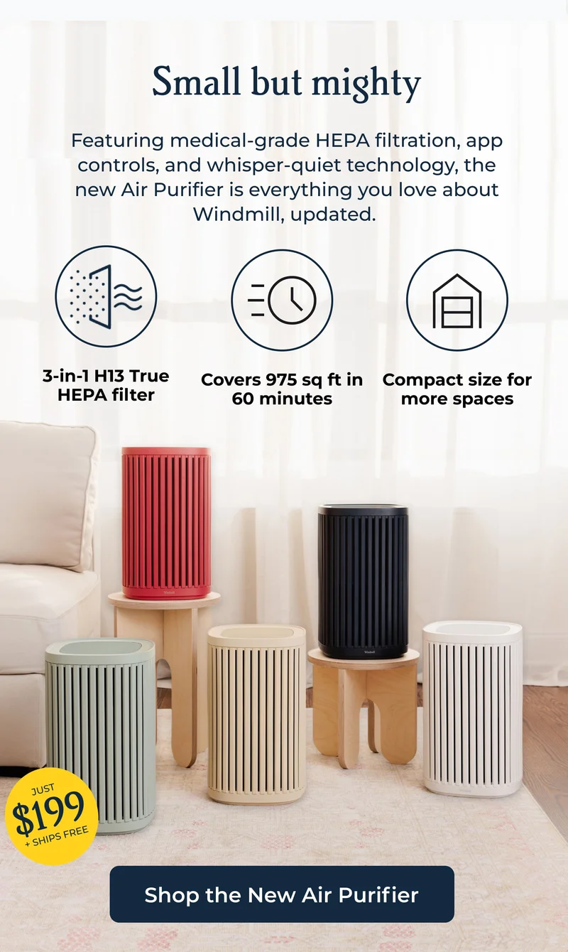 Small but mighty Featuring medical-grade HEPA filtration, app controls, and whisper-quiet technology, the new Air Purifier is everything you love about Windmill, updated.