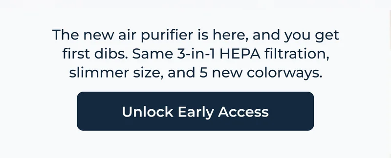 The new air purifier is here, and you get first dibs. Same 3-in-1 HEPA filtration, slimmer size, and 5 new colorways.  Unlock Early Access