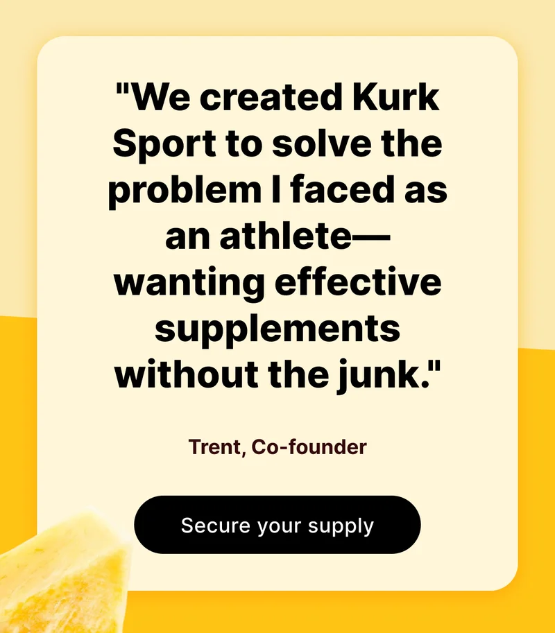 "We created Kurk Sport to solve the problem I faced as an athlete—wanting effective supplements without the junk." | Trent, Co-founder [Secure your supply]