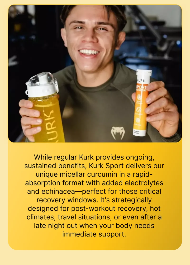 While regular Kurk provides ongoing, sustained benefits, Kurk Sport delivers our unique micellar curcumin in a rapid-absorption format with added electrolytes and echinacea—perfect for those critical recovery windows. It's strategically designed for post-workout recovery, hot climates, travel situations, or even after a late night out when your body needs immediate support.