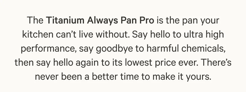 The Titanium Always Pan Pro is the pan your kitchen can’t live without. Say hello to ultra high performance, say goodbye to harmful chemicals, then say hello again to its lowest price ever. There’s never been a better time to make it yours.