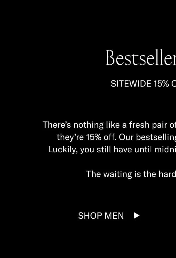 Bestsellers on Sale. Sitewide 15% off ends soon. There's nothing like a fresh pair of summer shoes–especially when they're 15% off. Our bestselling styles don't go on sale often. Luckily, you still have until tomorrow to snag a pair. The waiting is the hardest part. So don't wait. Shop Men