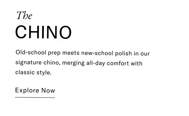 The CHINO Old-school prep meets new-school polish in our signature chino, merging all-day comfort with classic style. Explore Now