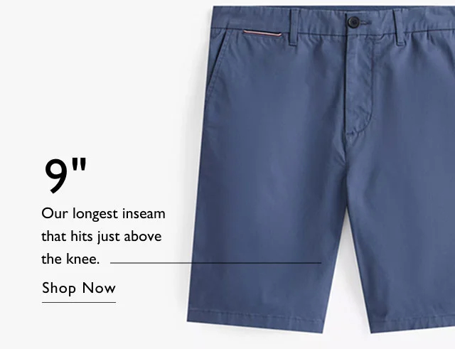 9 inch Our longest inseam that hits just above the knee. Shop Now