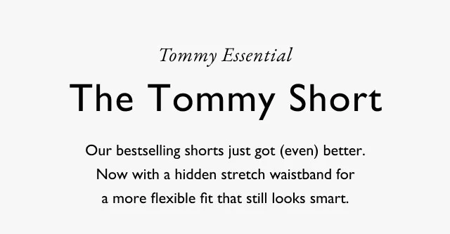 Tommy Essential The Tommy Short Our bestselling shorts just got (even) better. Now with a hidden stretch waistband for a more flexible fit that still looks smart.