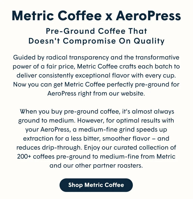 Metric Coffee x AeroPress Pre-ground coffee that doesn't compromise on quality Guided by radical transparency and the transformative power of a fair price, Metric Coffee crafts each batch to deliver consistently exceptional flavor with every cup. Now you can get Metric Coffee perfectly pre-ground for AeroPress right from our website.   When you buy pre-ground coffee, it's almost always ground to medium. However, for optimal results with your AeroPress, a medium-fine grind speeds up extraction for a less bitter, smoother flavor – and reduces drip-through. Enjoy our curated collection of 200+ coffees pre-ground to medium-fine from Metric and our other partner roasters. [SHOP METRIC COFFEE]