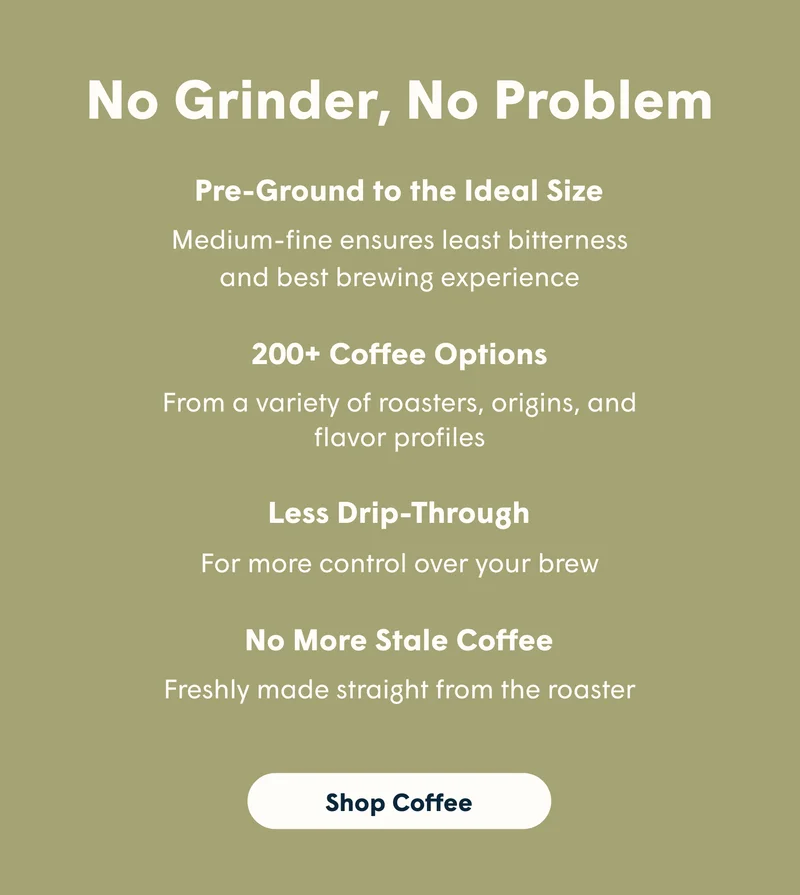 No Grinder, No Problem Pre-Ground to the Ideal Size Medium-fine ensures least bitterness and best brewing experience 200+ Coffee Options From a variety of roasters, origins, and flavor profiles Less Drip-Through For more control over your brew No More Stale Coffee Freshly made straight from the roaster [SHOP COFFEE]