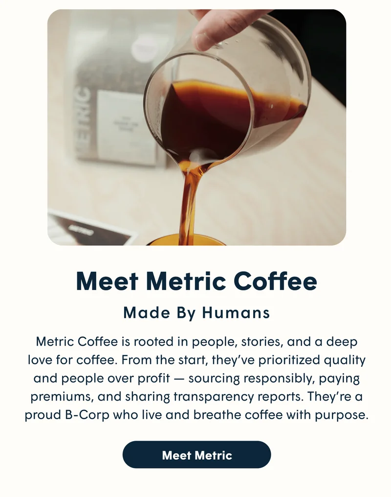 Meet Metric Coffee Made By Humans Metric Coffee is rooted in people, stories, and a deep love for coffee. From the start, they’ve prioritized quality and people over profit — sourcing responsibly, paying premiums, and sharing transparency reports. They’re a proud B-Corp who live and breathe coffee with purpose. [MEET METRIC]
