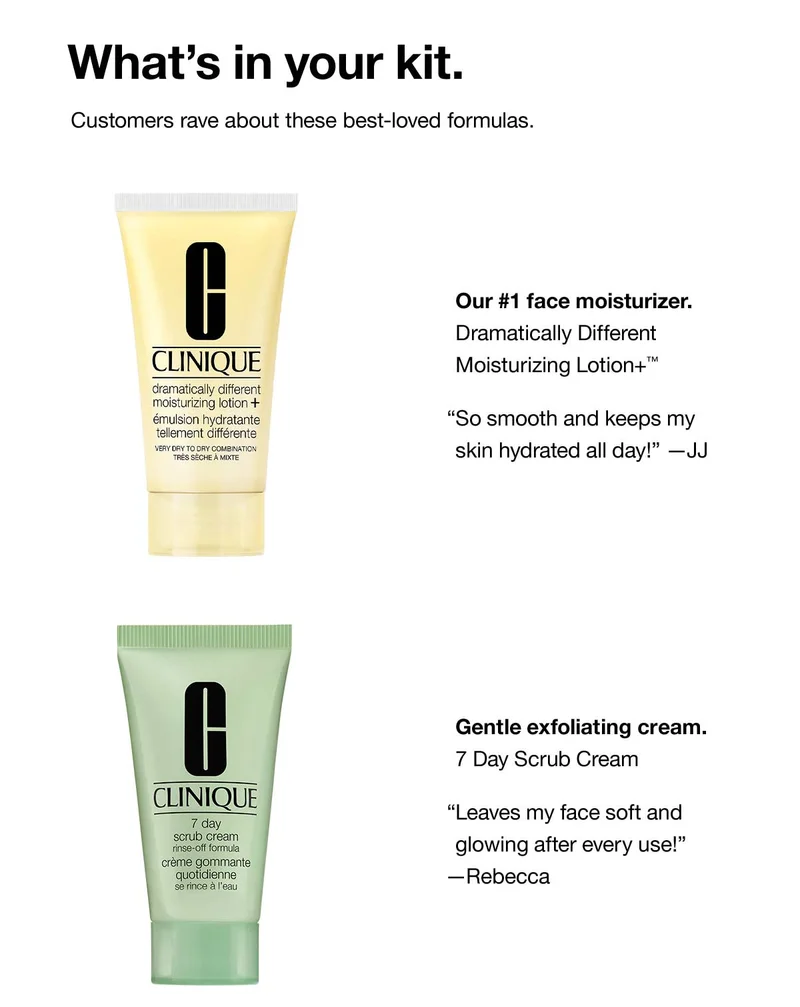 What’s in your kit. Customers rave about these best-loved formulas. Our #1 face moisturizer. Dramatically Different Moisturizing Lotion+™ “So smooth and keeps my skin hydrated all day!” —JJ Gentle exfoliating cream.7 Day Scrub Cream “Leaves my face soft and glowing after every use!” —Rebecca