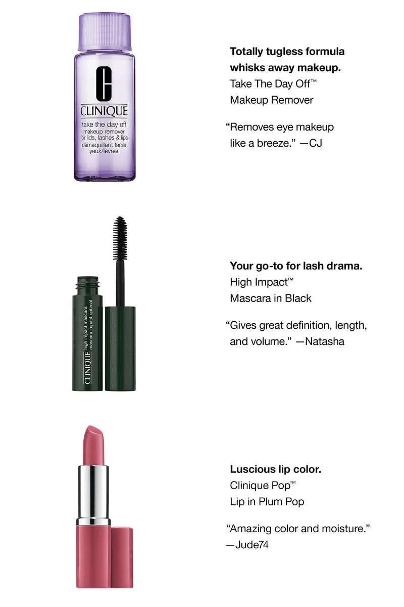 Totally tugless formula whisks away makeup. Take The Day Off™ Makeup Remover “Removes eye makeup like a breeze.” —CJ Your go-to for lash drama. High Impact™ Mascara in Black “Gives great definition, length, and volume.” —Natasha Luscious lip color. Clinique Pop™ Lip in Plum Pop “Amazing color and moisture.” —Jude74