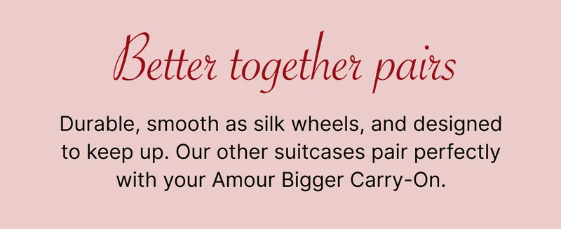 Better together pairs | Durable, smooth as silk wheels, and designed to keep up. Our other suitcases pair perfectly with your Amour Bigger Carry-On.
