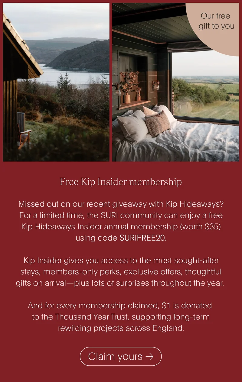 free kip insider membership - missed out on our recent giveaway with kip hideaways? for a limited time, the suri community can enjoy a free kip hideaways insider annual membership (worth $35) using code surifree20. kip insider gives you access to the most sought-after stays, members-only perks, exclusive offers, thoughtful gifts on arrival—plus lots of surprises throughout the year. and for every membership claimed, $1 is donated to the thousand year trust, supporting long-term rewilding projects across england. - claim yours
