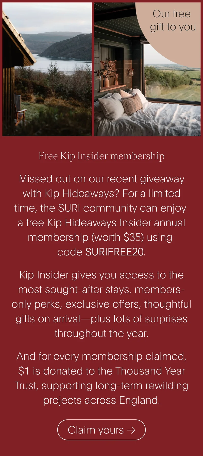 free kip insider membership - missed out on our recent giveaway with kip hideaways? for a limited time, the suri community can enjoy a free kip hideaways insider annual membership (worth $35) using code surifree20. kip insider gives you access to the most sought-after stays, members-only perks, exclusive offers, thoughtful gifts on arrival—plus lots of surprises throughout the year. and for every membership claimed, $1 is donated to the thousand year trust, supporting long-term rewilding projects across england. - claim yours