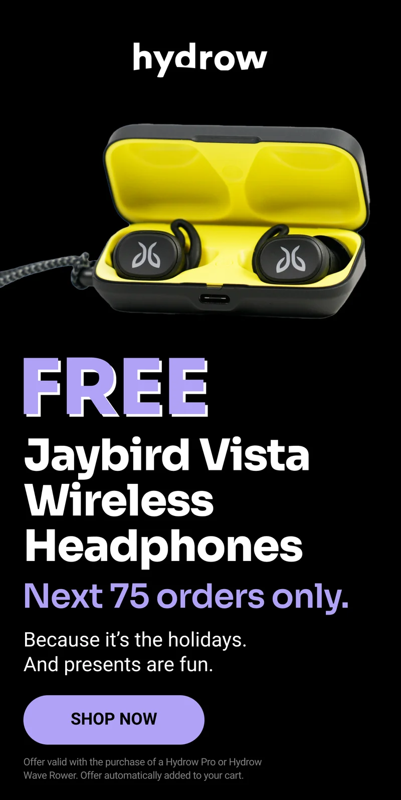 FREE Jaybird Vista Wireless Headphones. Next 75 orders only. Because it's the holidays. And presents are fun. Shop Now. Offer valid with the purchase of a Hydrow Pro or Hydrow Wave Rower. Offer automatically added to your cart.