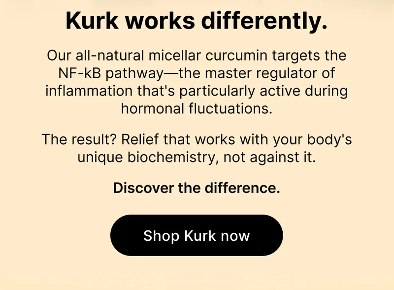 Kurk works differently. Our all-natural micellar curcumin targets the NF-kB pathway—the master regulator of inflammation that's particularly active during hormonal fluctuations. The result? Relief that works with your body's unique biochemistry, not against it. Discover the difference [ Shop Kurk now ]