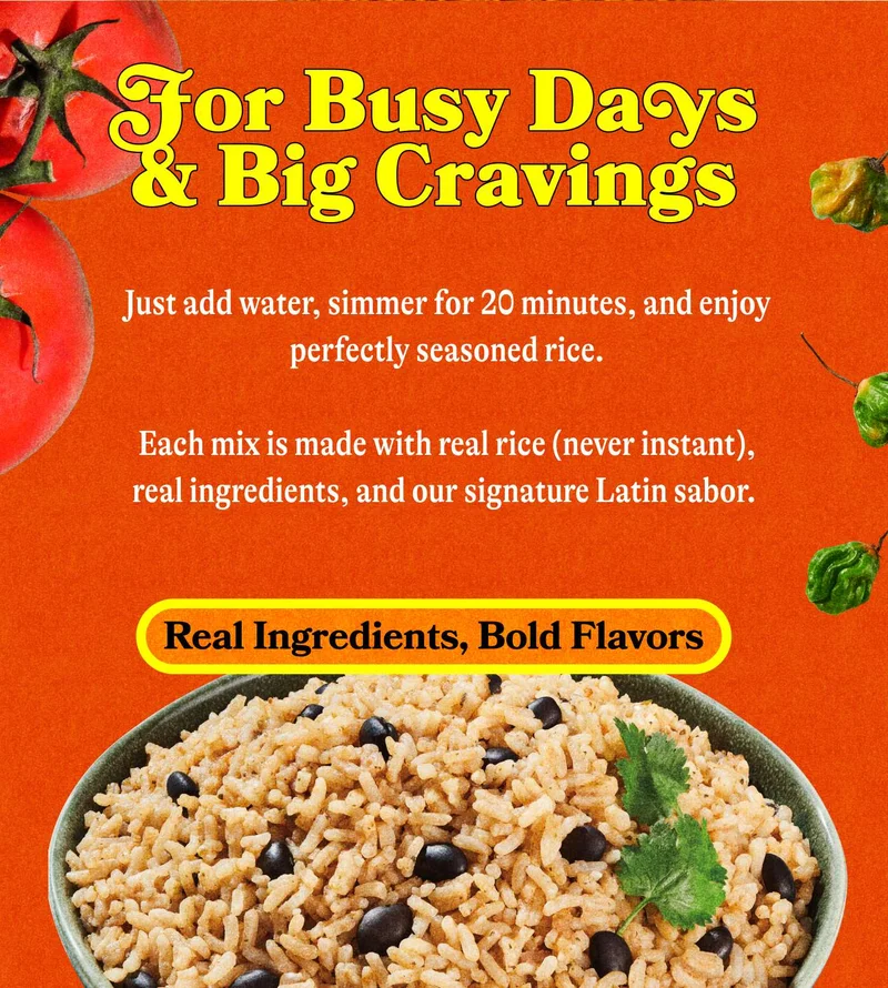 For Busy Days & Big Cravings Just add water, simmer for 20 minutes, and enjoy perfectly seasoned rice that tastes like you slow-cooked it all afternoon.  Each mix is made with real rice (never instant), real ingredients, and our signature Latin sabor. REAL INGREDIENTS, BOLD FLAVORS