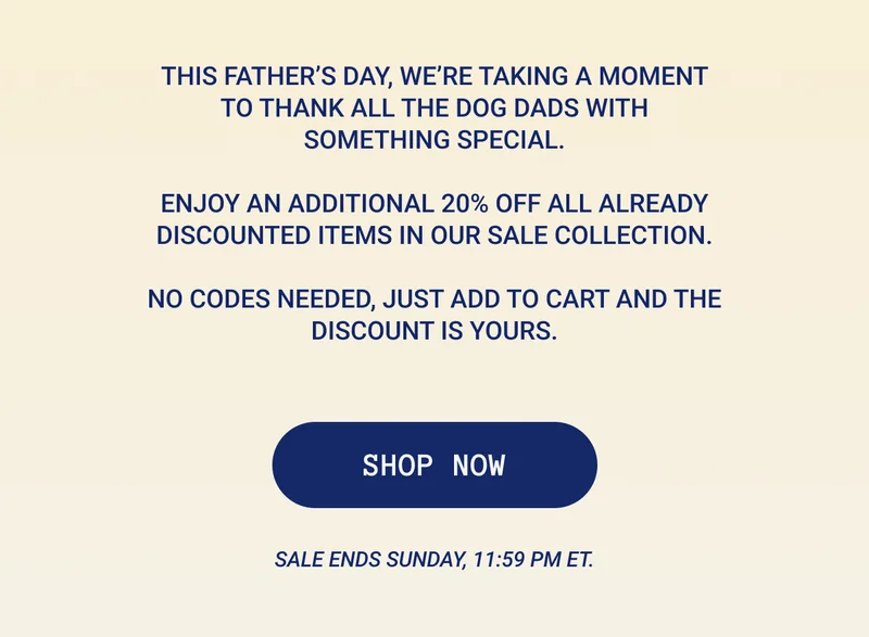 This Father’s Day, we’re taking a moment to thank all the dog dads with something special.  Enjoy an additional 20% off all already discounted items in our sale collection.  No codes needed, just add to cart and the discount is yours.