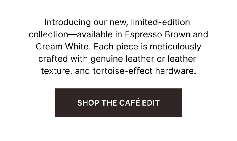 Introducing our new, limited-edition collection—available in Espresso Brown and Cream White. Each piece is meticulously crafted with genuine leather or leather texture, and luxe tortoise-effect hardware. SHOP THE CAFE EDIT