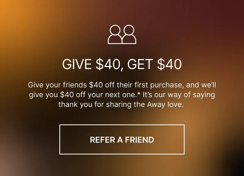 Give $40, get $40. Give your friends $40 off their first purchase, and we’ll give you $40 off your next one. It’s our way of saying thank you for sharing the Away love.