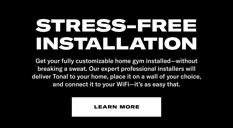 Stress—Free Installation. Get your fully customizable home gym installed—without breaking a sweat. Our expert professional installers will deliver Tonal to your home, place it on a wall of your choice, and connect it to your WiFi—it's as easy as that. Learn More
