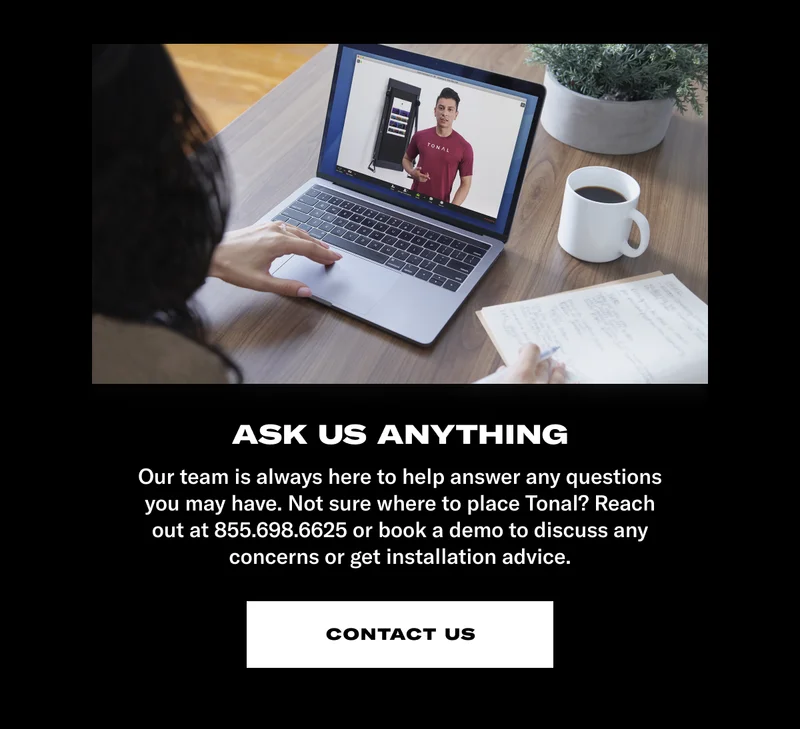 Our team is always here to help answer any questions you may have. Not sure where to place Tonal? Reach out at 855.698.6625 or book a demo to discuss any concerns or get installation advice.