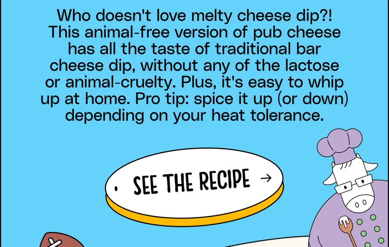 Who doesn't love melty cheese dip?! This animal-free version of pub cheese has all the taste of traditional bar cheese dip, without any of the lactose or animal-cruelty. Plus, it's easy to whip up at home. Pro tip: spice it up (or down) depending on your heat tolerance. See the Recipe.