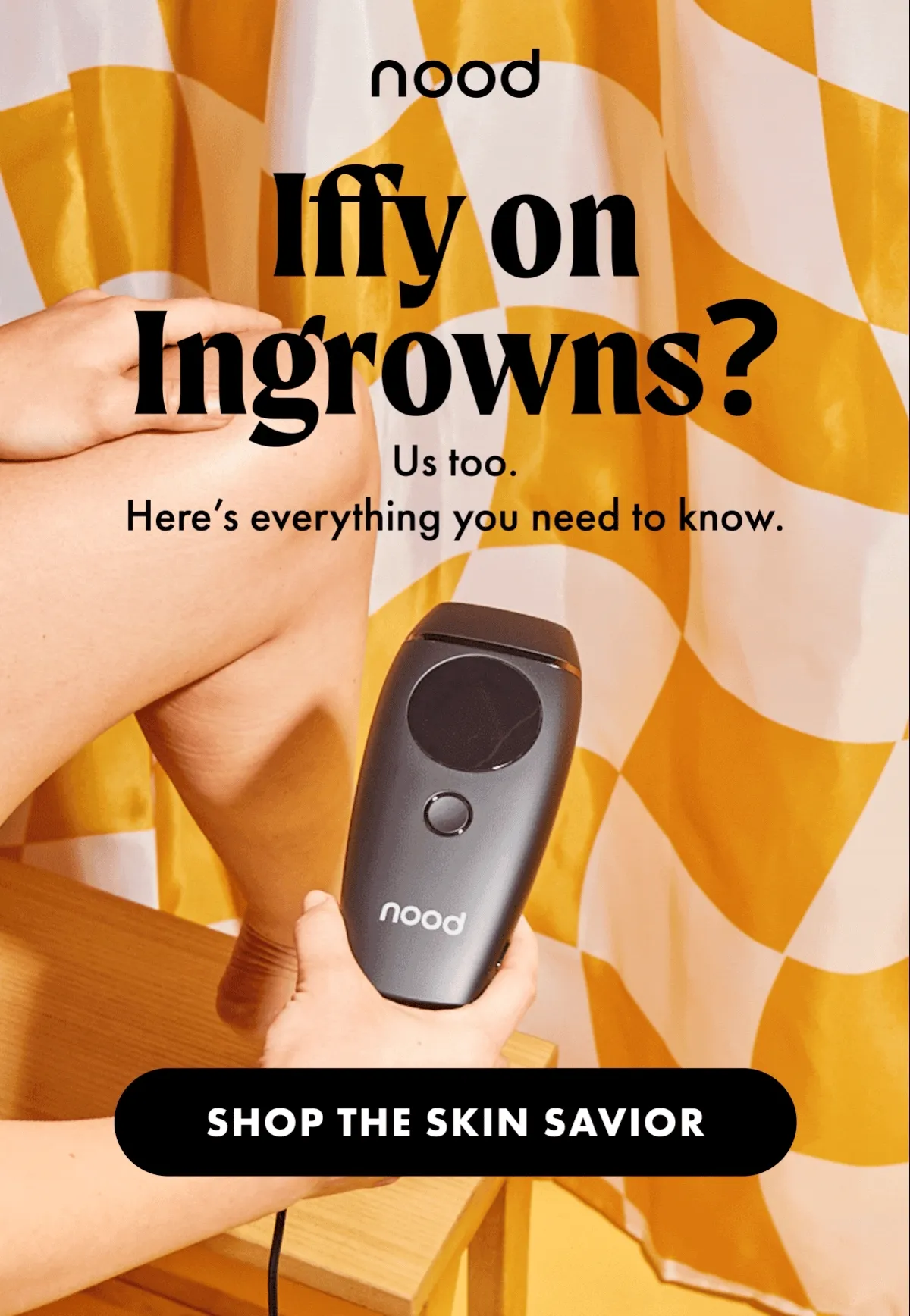 H1: Iffy on Ingrowns? S1: Us too. Here’s everything you need to know. CTA1: SHOP THE SKIN SAVIOR H2: The No-Fun Facts S2: Irritation, bumps, and discoloration, oh my. What: A strand of hair that grows back into your skin after shaving, tweezing, or waxing. Why: These methods remove hair strands, not follicles, which makes hair more likely to grow back into your skin. CTA2: PREVENT IT