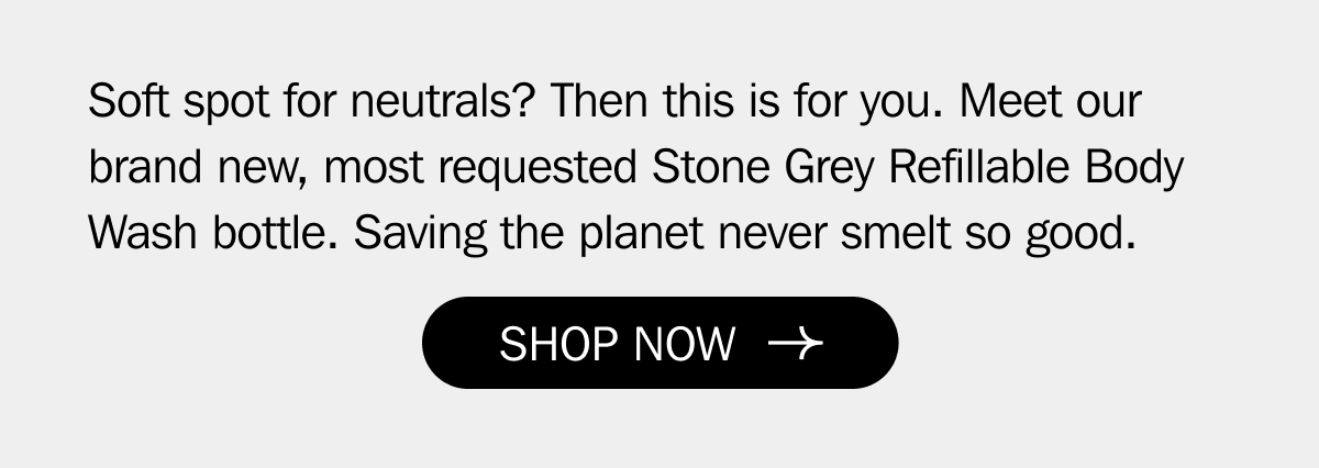 Soft spot for neutrals? Then this is for you. Meet our brand new, most requested Stone Grey Refillable Body Wash bottle. Saving the planet never smelt so good.