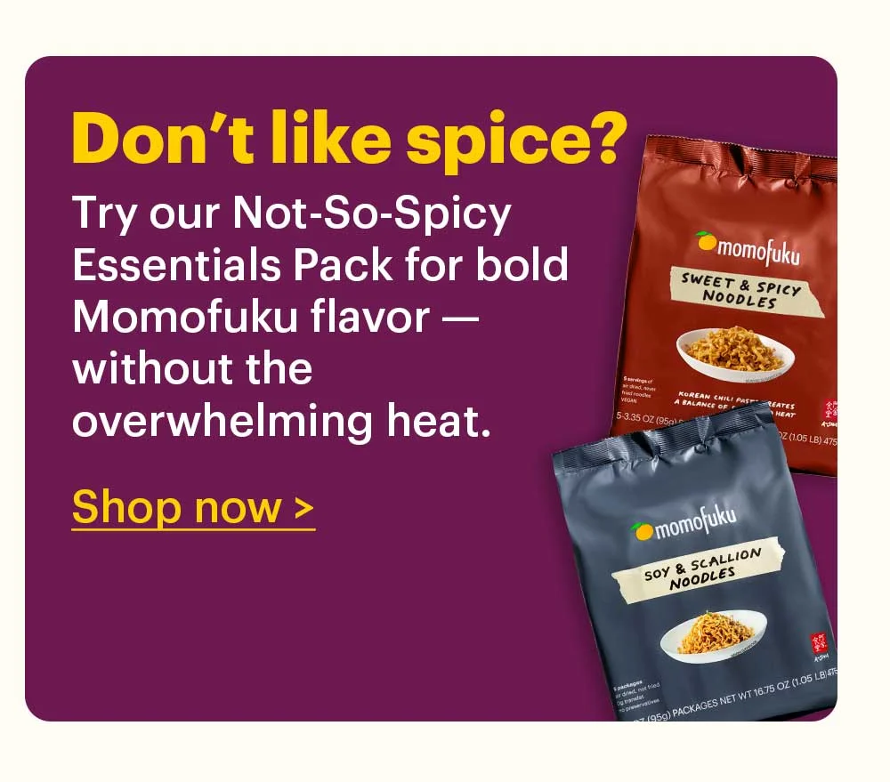 Don’t like spice?  Try our Not-So-Spicy Essentials Pack for bold Momofuku flavor — without the overwhelming heat.  Shop now >