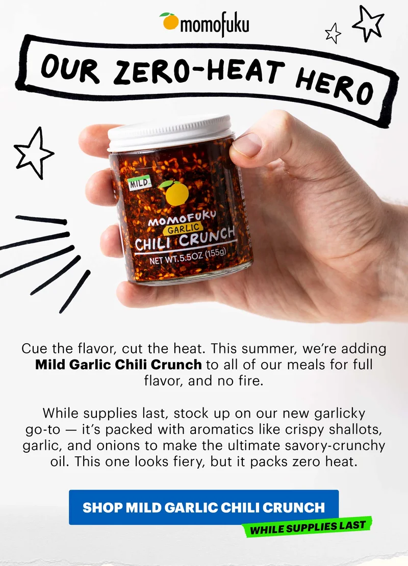 Header: The Zero-Heat Hero  Sub-header: Cue the flavor, cut the heat. This summer, we’re adding Mild Garlic Chili Crunch to all of our meals for full flavor, and no fire.   While supplies last, stock up on our new garlicky go-to — it’s packed with aromatics like crispy shallots, garlic, and onions to make the ultimate savory-crunchy oil. This one looks fiery, but it packs zero heat.   CTA: SHOP MILD GARLIC CHILI CRUNCH  Tag: While Supplies Last