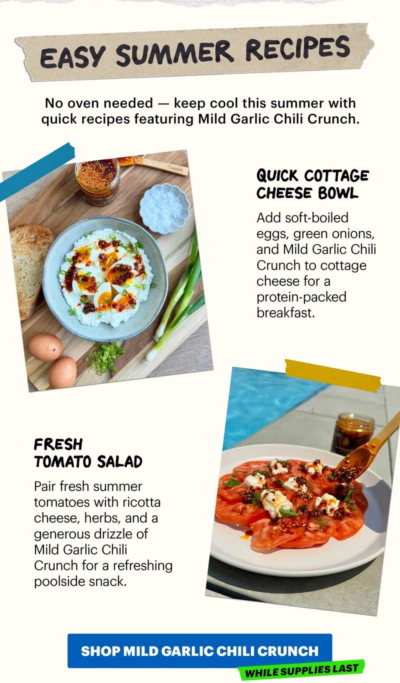 Header: Easy Summer Recipes  Sub-header: No oven needed — keep cool this summer with quick recipes featuring Mild Garlic Chili Crunch.   Header: Quick Cottage Cheese Bowl  Sub-header: Add soft-boiled eggs, green onions, and Mild Garlic Chili Crunch to cottage cheese for a protein-packed breakfast.   Header: Fresh Tomato Salad  Sub-header: Pair fresh summer tomatoes with ricotta cheese, herbs, and a generous drizzle of Mild Garlic Chili Crunch for a refreshing poolside snack.   CTA: SHOP MILD GARLIC CHILI CRUNCH  Tag: While Supplies Last