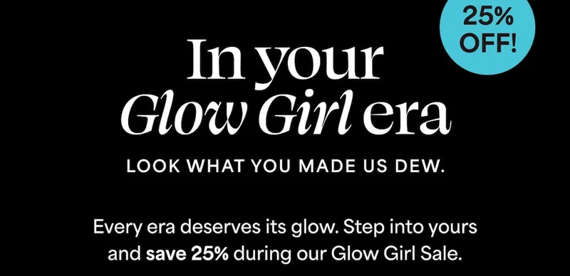 In your Glow Girl era. Look what you made us dew. Every era deserves its glow. Step into yours and save 25% during our Glow Girl Sale.