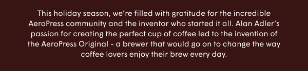 This holiday season, we’re filled with gratitude for the incredible AeroPress community and the inventor who started it all. Alan Adler’s passion for creating the perfect cup of coffee led to the invention of the AeroPress Original - a brewer that would go on to change the way coffee lovers enjoy their brew every day.