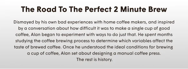 The Road to the Perfect 2 Minute Brew | Dismayed by his own bad experiences with home coffee makers, and inspired by a conversation about how difficult it was to make a single cup of good coffee, Alan began to experiment with ways to do just that. He spent months studying the coffee brewing process to determine which variables affect the taste of brewed coffee. Once he understood the ideal conditions for brewing  a cup of coffee, Alan set about designing a manual coffee press.  The rest is history.